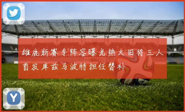 雄鹿新赛季阵容曝光热火旧将三人首发库兹马波特担任替补