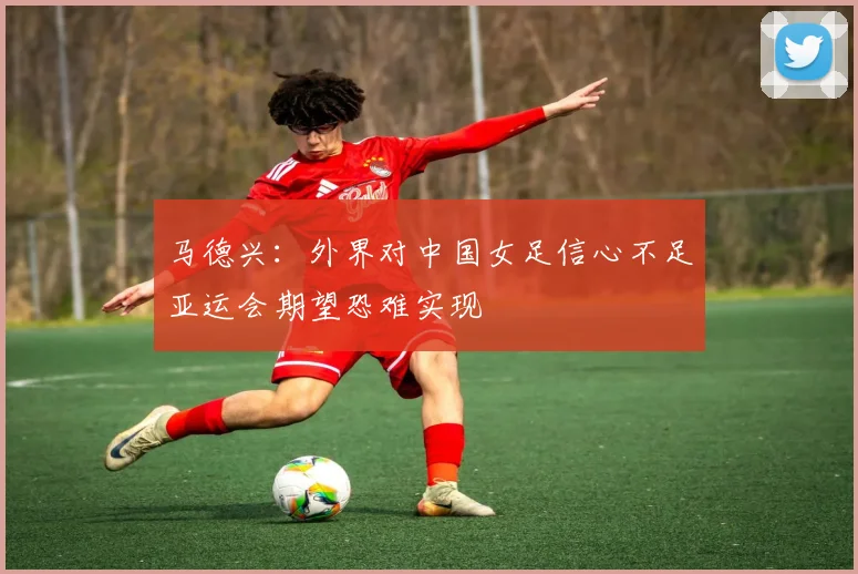 马德兴：外界对中国女足信心不足亚运会期望恐难实现