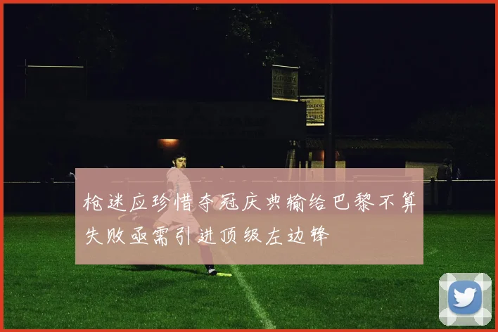 枪迷应珍惜夺冠庆典输给巴黎不算失败亟需引进顶级左边锋