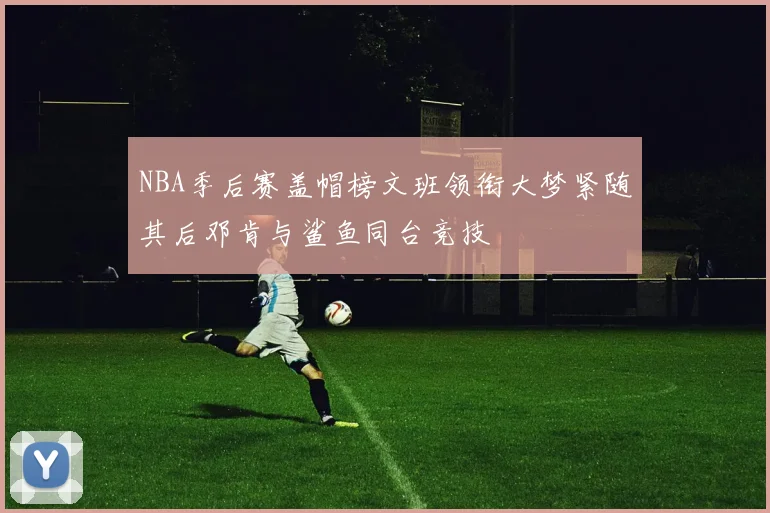 NBA季后赛盖帽榜文班领衔大梦紧随其后邓肯与鲨鱼同台竞技