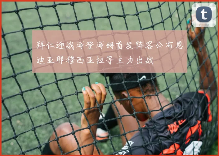 拜仁迎战海登海姆首发阵容公布恩迪亚耶穆西亚拉等主力出战