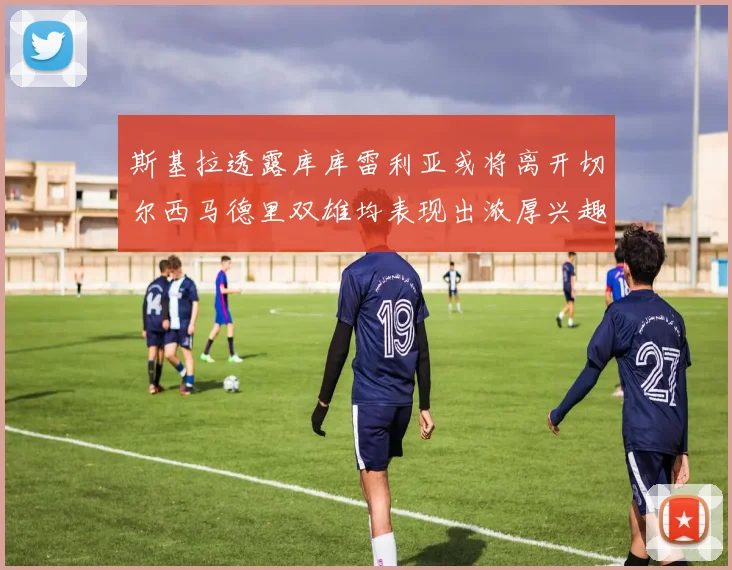 斯基拉透露库库雷利亚或将离开切尔西马德里双雄均表现出浓厚兴趣