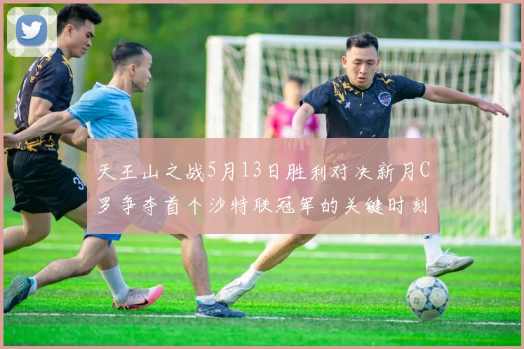 天王山之战5月13日胜利对决新月C罗争夺首个沙特联冠军的关键时刻