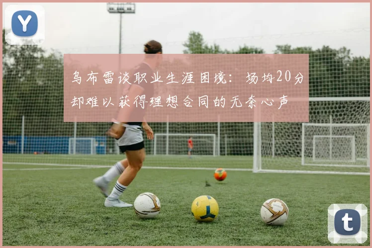 乌布雷谈职业生涯困境：场均20分却难以获得理想合同的无奈心声