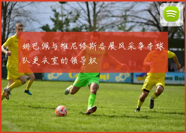 姆巴佩与维尼修斯各展风采争夺球队更衣室的领导权