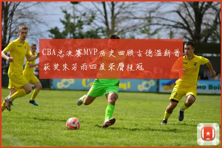CBA总决赛MVP历史回顾古德温新晋获奖朱芳雨四度荣膺桂冠