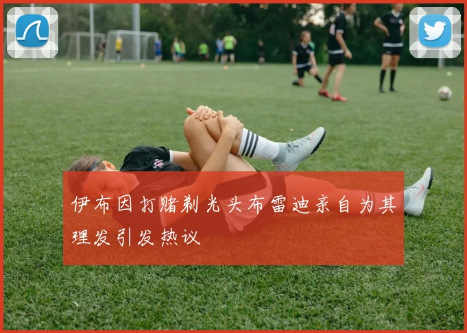 伊布因打赌剃光头布雷迪亲自为其理发引发热议