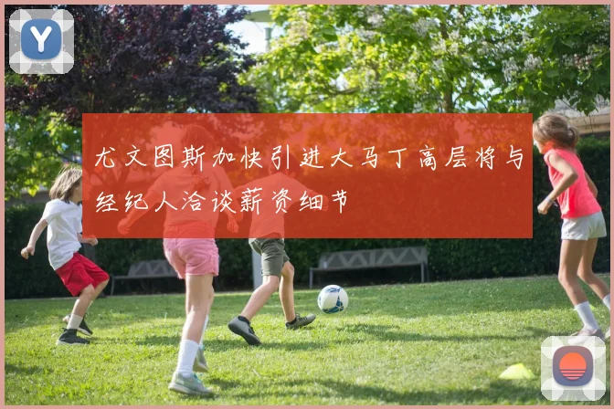 尤文图斯加快引进大马丁高层将与经纪人洽谈薪资细节