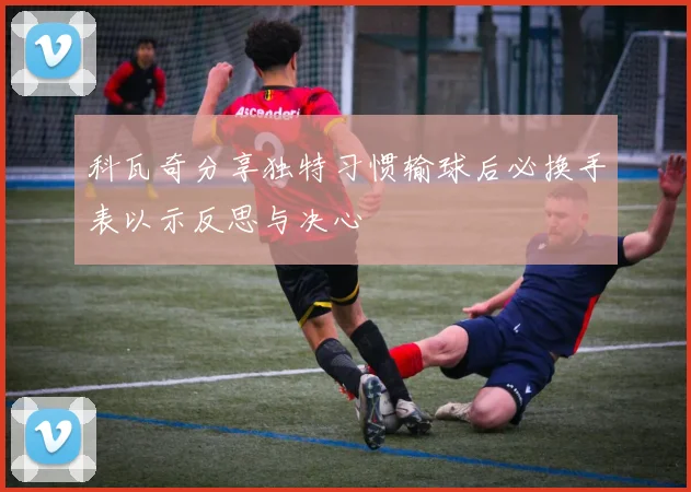 科瓦奇分享独特习惯输球后必换手表以示反思与决心