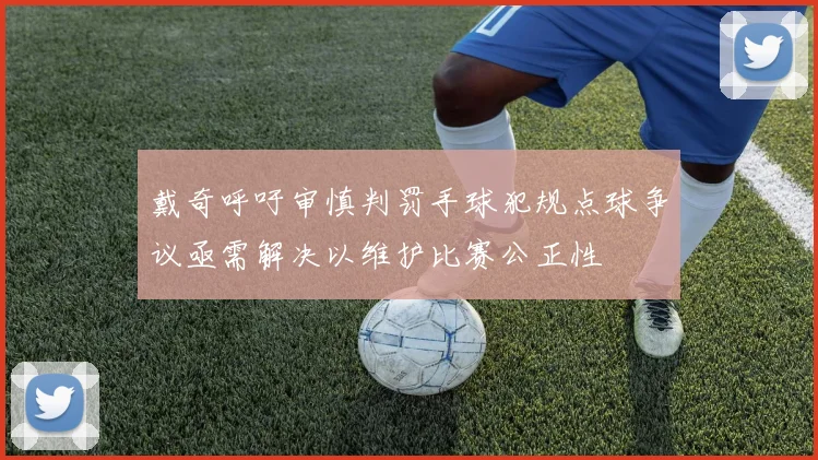 戴奇呼吁审慎判罚手球犯规点球争议亟需解决以维护比赛公正性