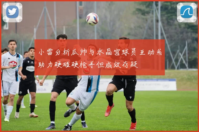 小雷分析瓜帅与水晶宫球员互动或助力硬碰硬枪手但成效存疑