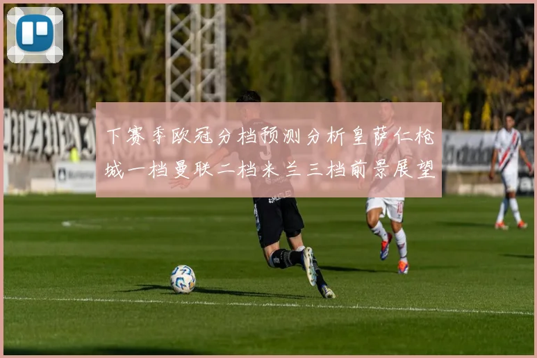 下赛季欧冠分档预测分析皇萨仁枪城一档曼联二档米兰三档前景展望
