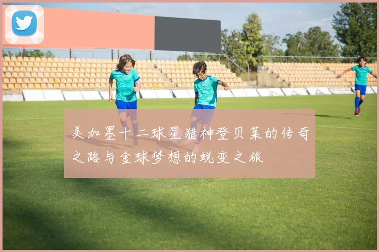 美加墨十二球星猎神登贝莱的传奇之路与金球梦想的蜕变之旅