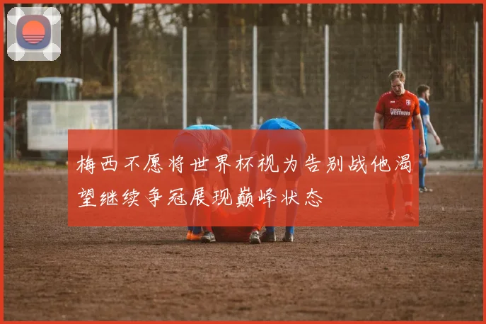 梅西不愿将世界杯视为告别战他渴望继续争冠展现巅峰状态