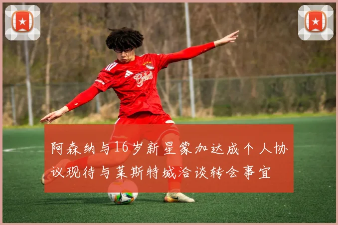 阿森纳与16岁新星蒙加达成个人协议现待与莱斯特城洽谈转会事宜