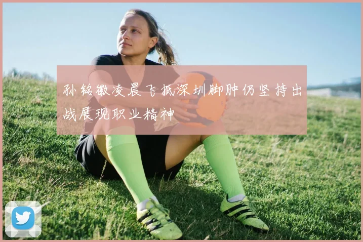 孙铭徽凌晨飞抵深圳脚肿仍坚持出战展现职业精神