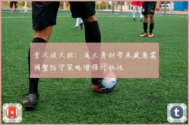 索汉谈文班：高大身材带来疲惫需调整防守策略增强对抗性