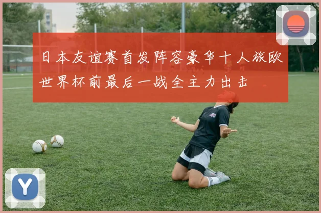 日本友谊赛首发阵容豪华十人旅欧世界杯前最后一战全主力出击