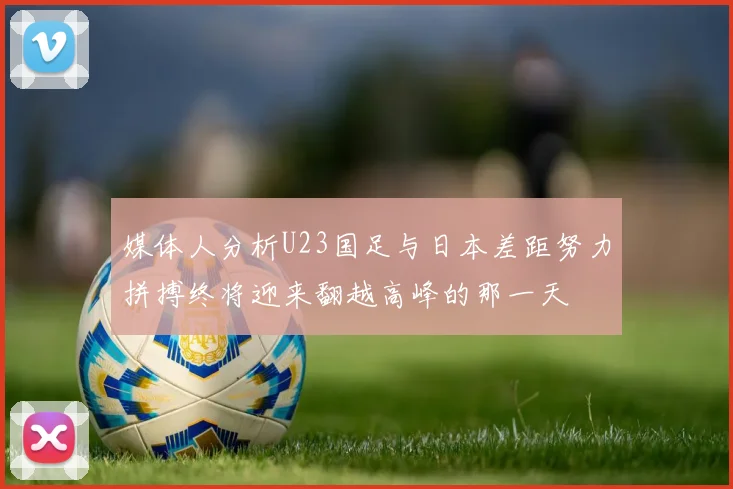 媒体人分析U23国足与日本差距努力拼搏终将迎来翻越高峰的那一天
