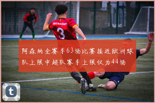 阿森纳全赛季63场比赛接近欧洲球队上限中超队赛季上限仅为44场