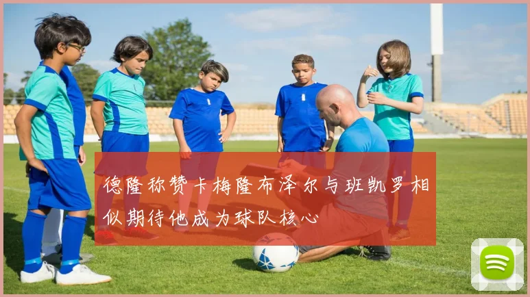 德隆称赞卡梅隆布泽尔与班凯罗相似期待他成为球队核心