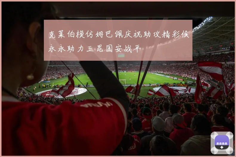克莱伯模仿姆巴佩庆祝助攻精彩侯永永助力玉昆国安战平