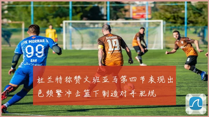 杜兰特称赞文班亚马第四节表现出色频繁冲击篮下制造对手犯规